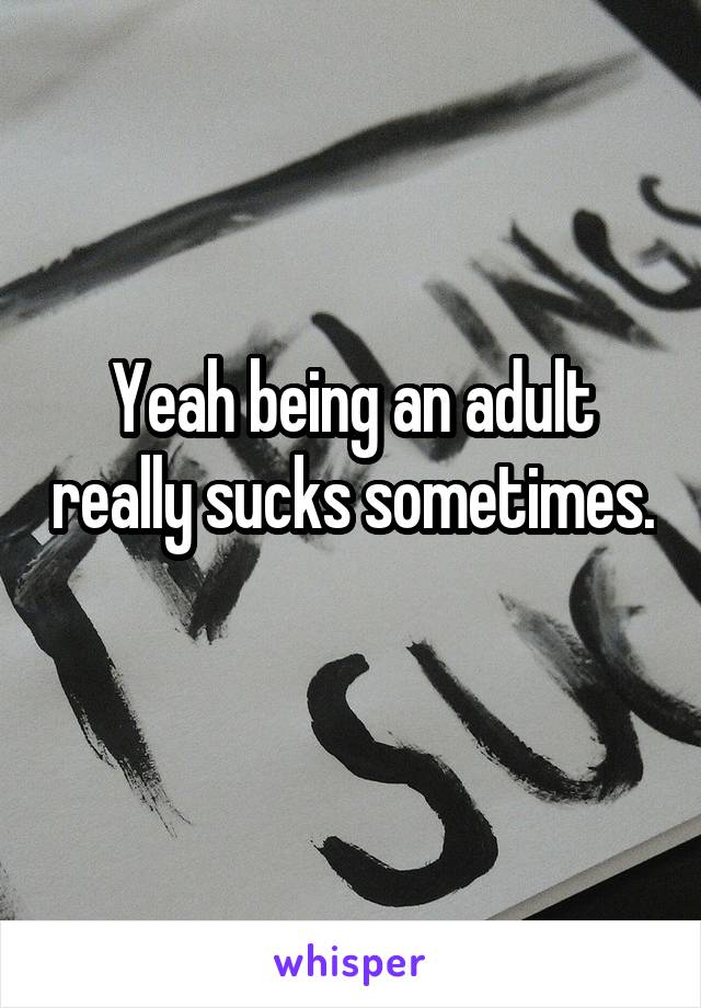 Yeah being an adult really sucks sometimes. 