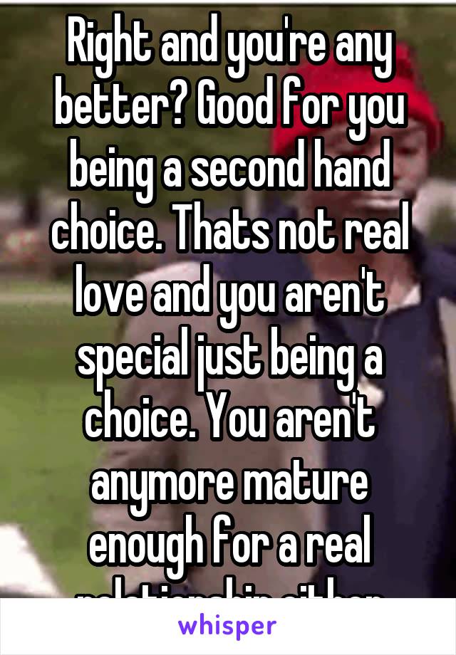 Right and you're any better? Good for you being a second hand choice. Thats not real love and you aren't special just being a choice. You aren't anymore mature enough for a real relationship either