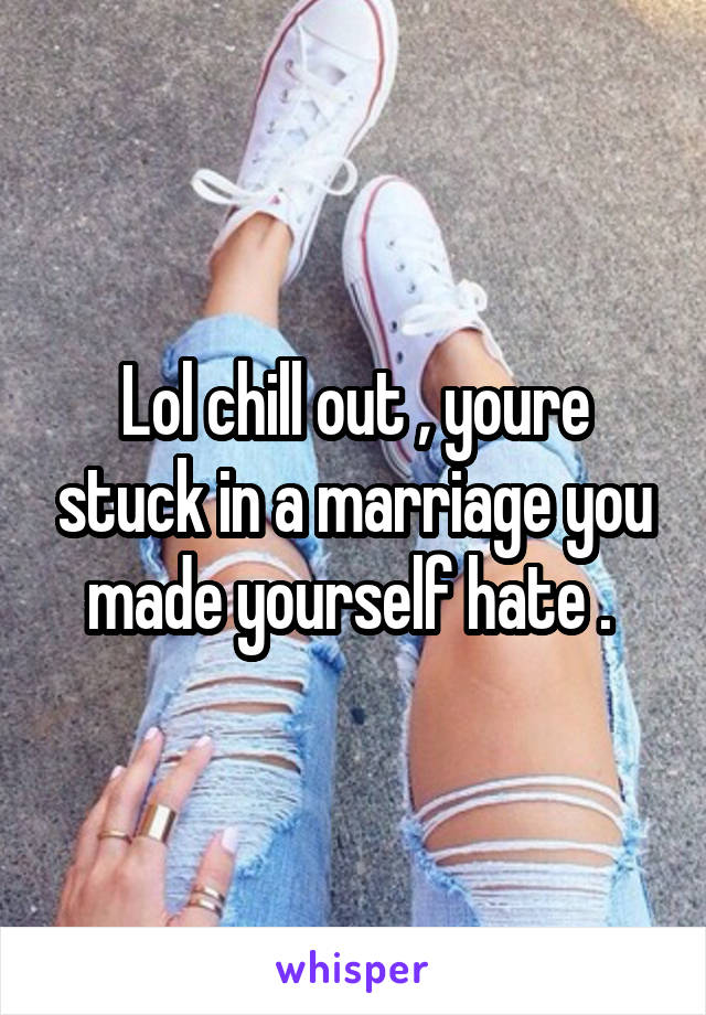 Lol chill out , youre stuck in a marriage you made yourself hate . 