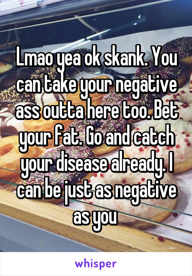 Lmao yea ok skank. You can take your negative ass outta here too. Bet your fat. Go and catch your disease already. I can be just as negative as you 