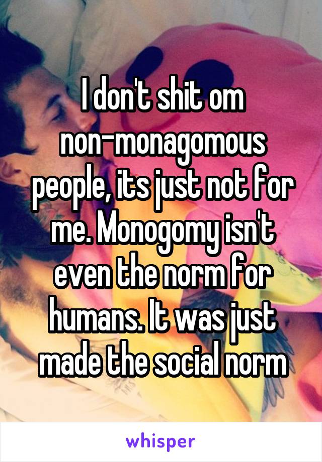 I don't shit om non-monagomous people, its just not for me. Monogomy isn't even the norm for humans. It was just made the social norm