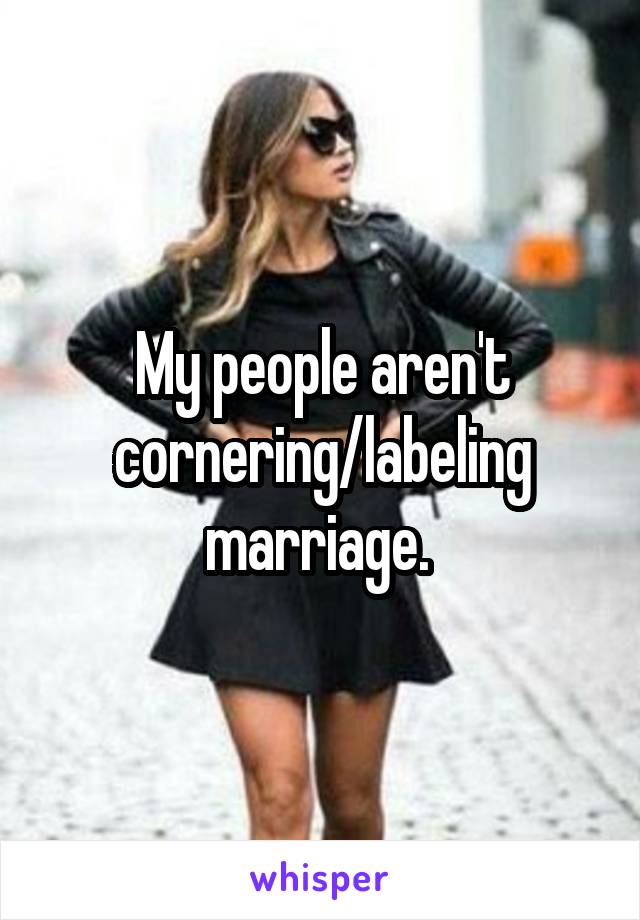 My people aren't cornering/labeling marriage. 