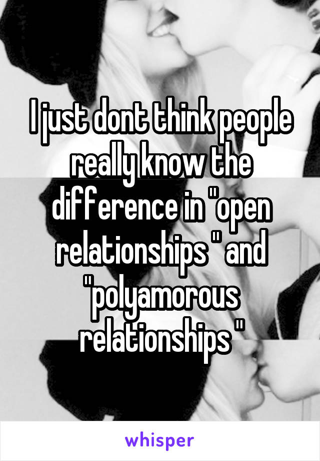 I just dont think people really know the difference in "open relationships " and "polyamorous relationships "