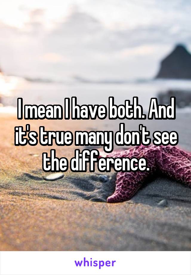 I mean I have both. And it's true many don't see the difference.