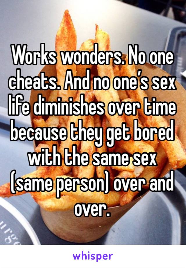 Works wonders. No one cheats. And no one’s sex life diminishes over time because they get bored with the same sex (same person) over and over. 