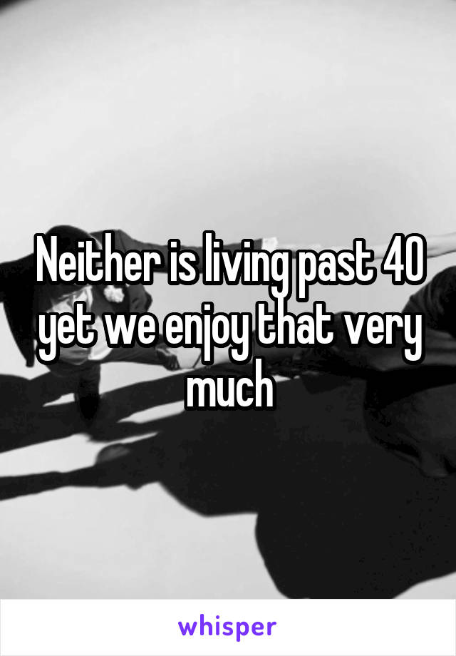 Neither is living past 40 yet we enjoy that very much