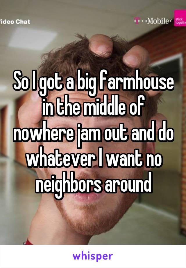 So I got a big farmhouse in the middle of nowhere jam out and do whatever I want no neighbors around