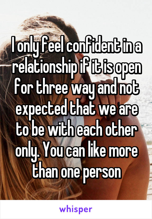 I only feel confident in a relationship if it is open for three way and not expected that we are to be with each other only. You can like more than one person