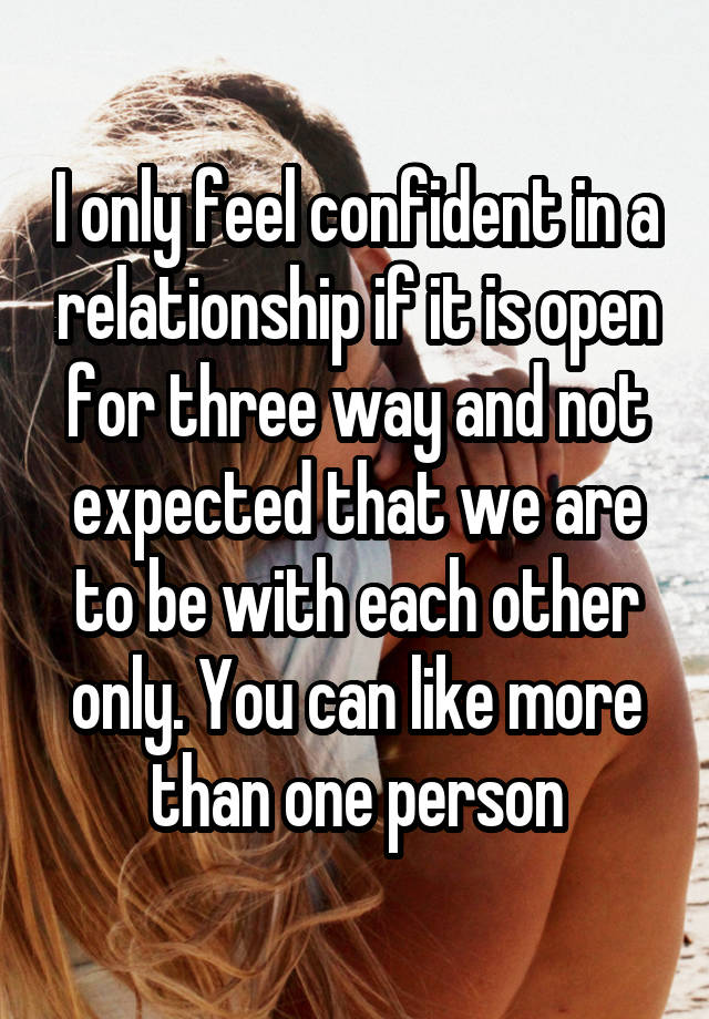 I only feel confident in a relationship if it is open for three way and not expected that we are to be with each other only. You can like more than one person