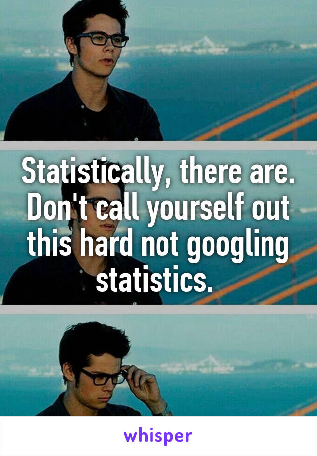 Statistically, there are. Don't call yourself out this hard not googling statistics. 