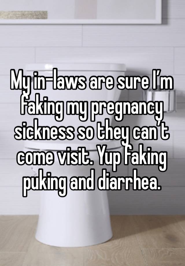 My in-laws are sure I’m faking my pregnancy sickness so they can’t come visit. Yup faking puking and diarrhea. 