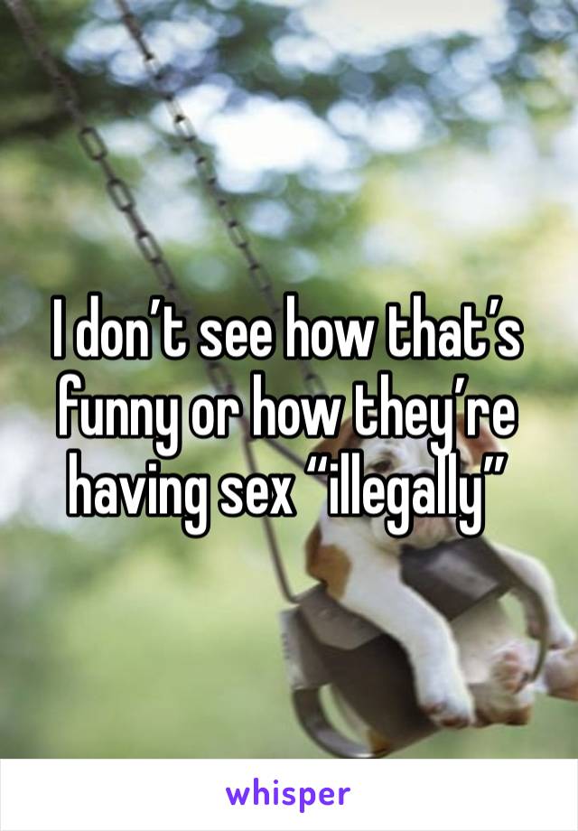 I don’t see how that’s funny or how they’re having sex “illegally”