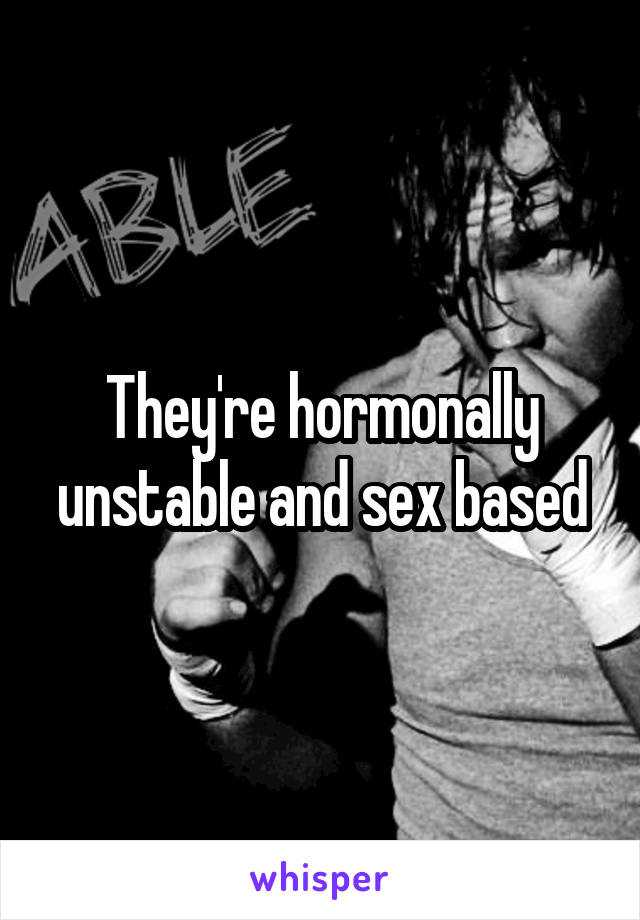 They're hormonally unstable and sex based