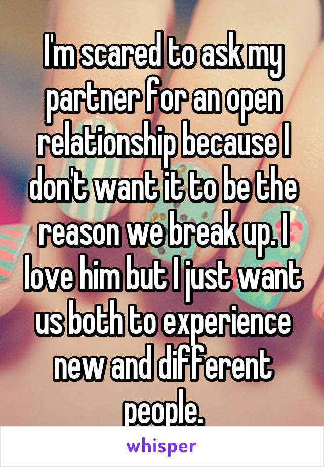 I'm scared to ask my partner for an open relationship because I don't want it to be the reason we break up. I love him but I just want us both to experience new and different people.