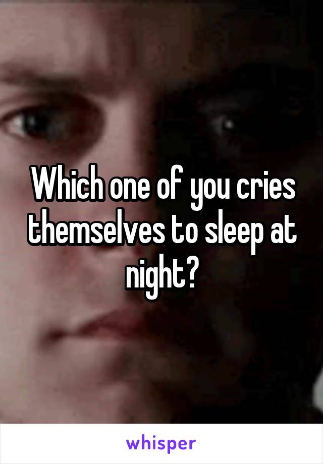 Which one of you cries themselves to sleep at night?