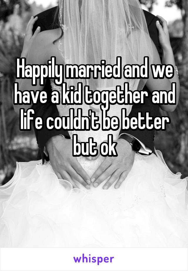 Happily married and we have a kid together and life couldn't be better but ok

