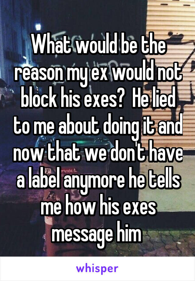 What would be the reason my ex would not block his exes?  He lied to me about doing it and now that we don't have a label anymore he tells me how his exes message him 