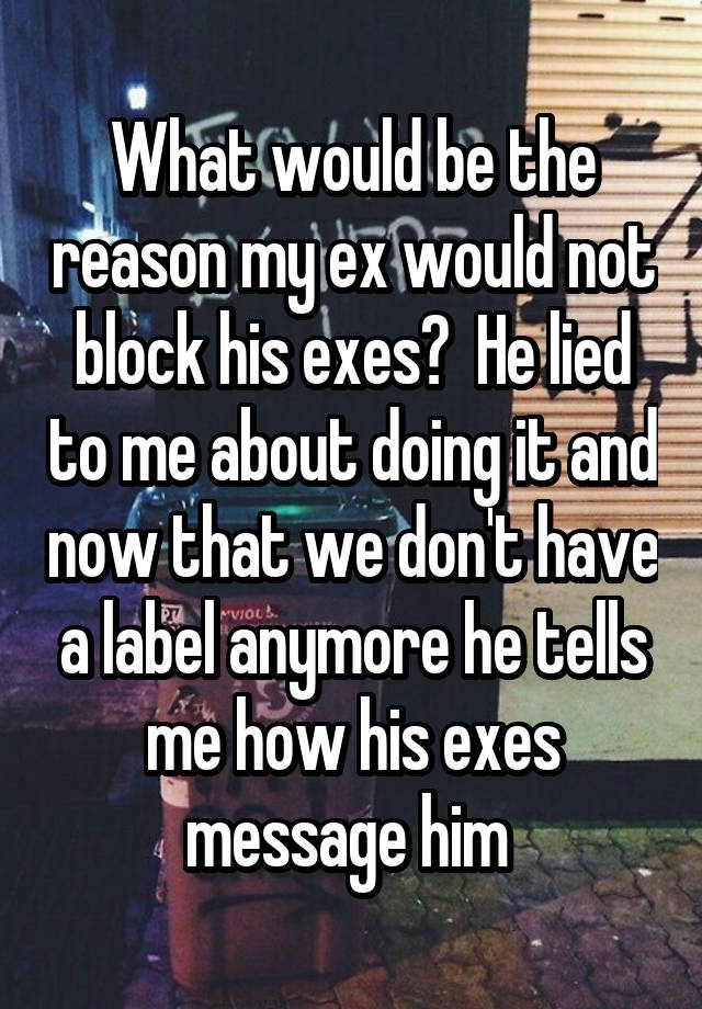 What would be the reason my ex would not block his exes?  He lied to me about doing it and now that we don't have a label anymore he tells me how his exes message him 