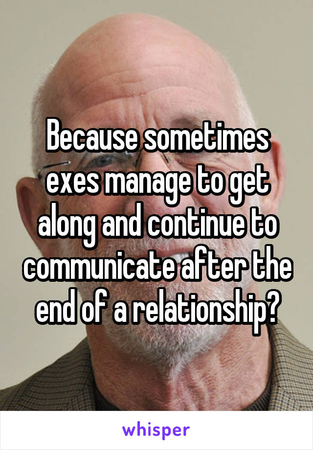 Because sometimes exes manage to get along and continue to communicate after the end of a relationship?