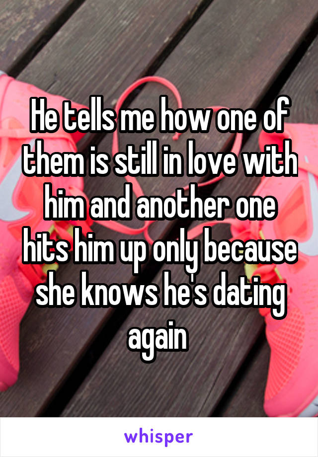 He tells me how one of them is still in love with him and another one hits him up only because she knows he's dating again 