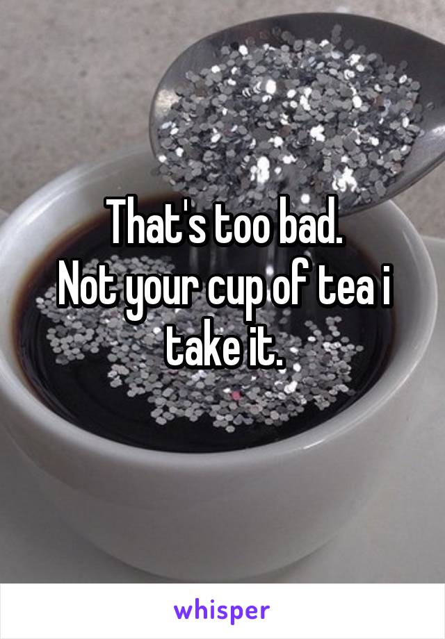  That's too bad.
Not your cup of tea i take it.
