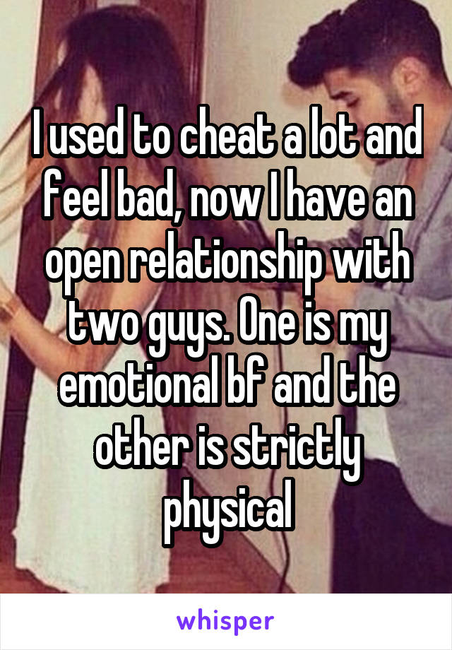 I used to cheat a lot and feel bad, now I have an open relationship with two guys. One is my emotional bf and the other is strictly physical