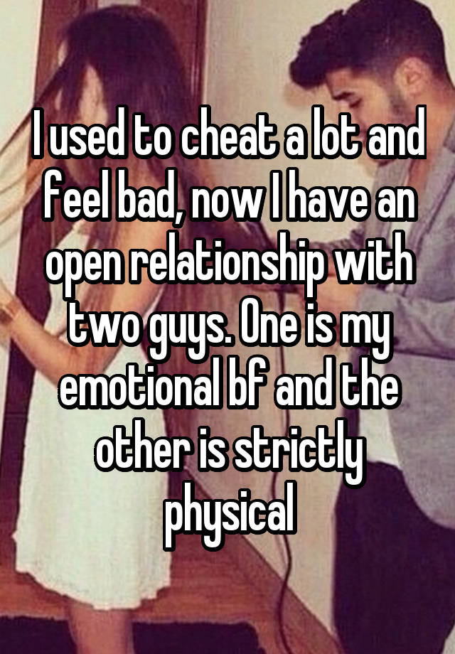 I used to cheat a lot and feel bad, now I have an open relationship with two guys. One is my emotional bf and the other is strictly physical