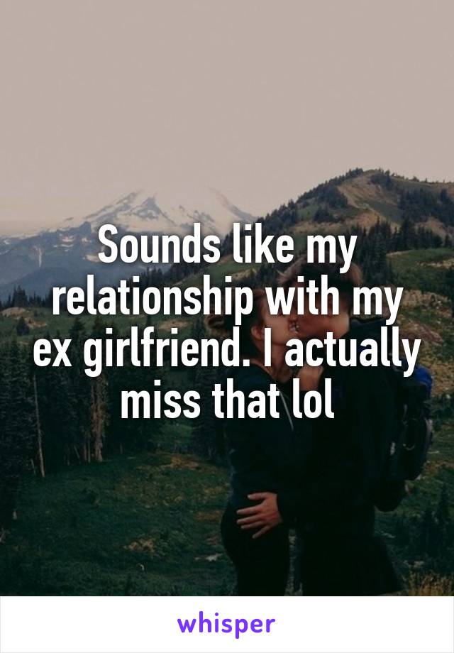 Sounds like my relationship with my ex girlfriend. I actually miss that lol