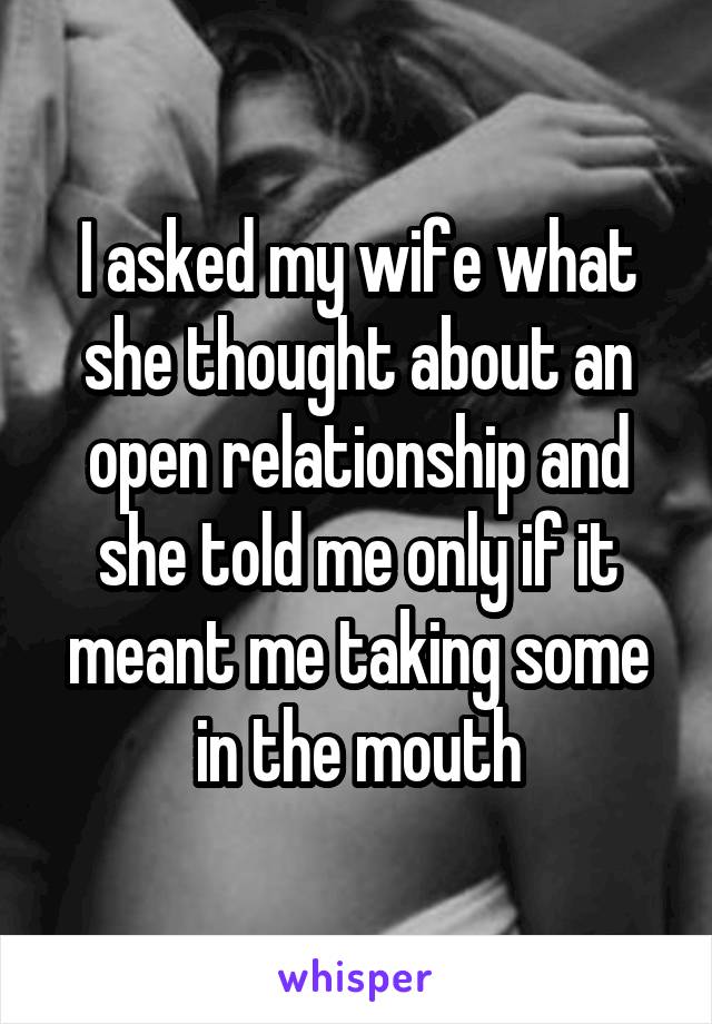 I asked my wife what she thought about an open relationship and she told me only if it meant me taking some in the mouth