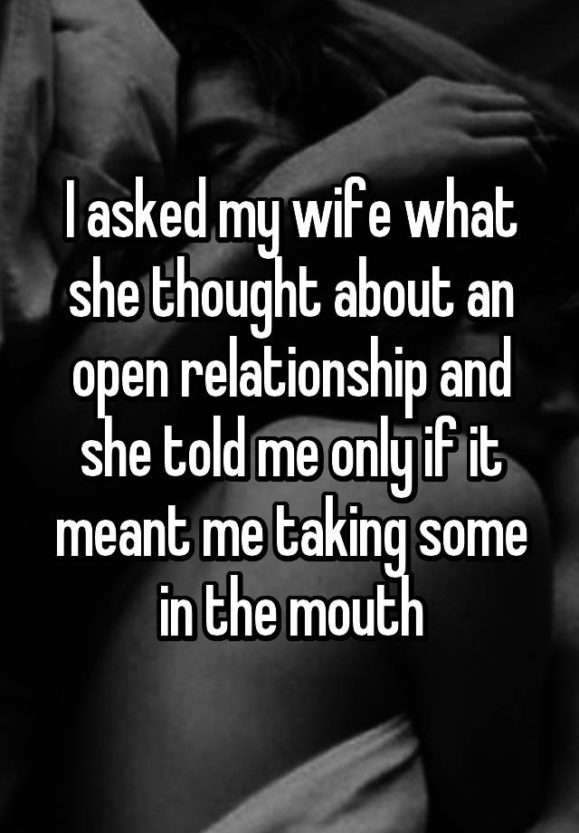 I asked my wife what she thought about an open relationship and she told me only if it meant me taking some in the mouth