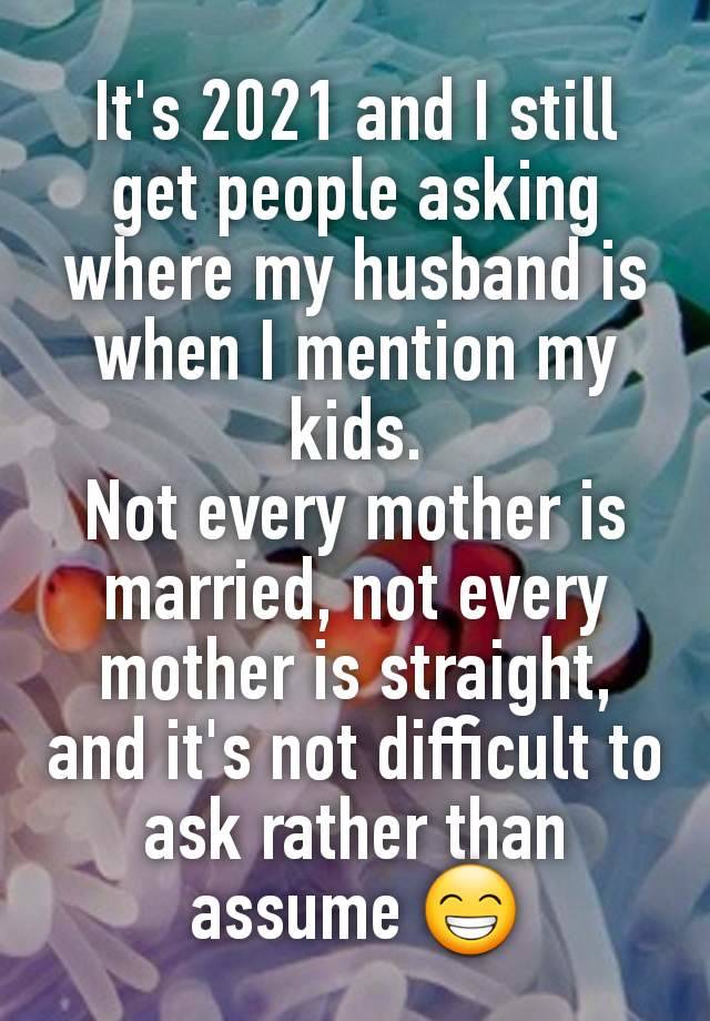 It's 2021 and I still get people asking where my husband is when I mention my kids.
Not every mother is married, not every mother is straight,
and it's not difficult to ask rather than assume 😁