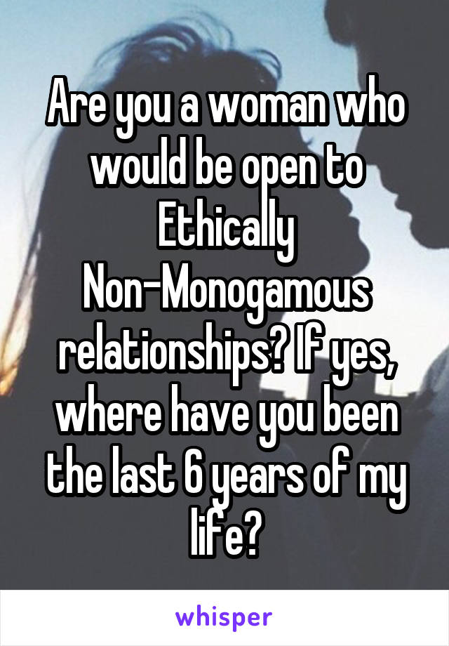 Are you a woman who would be open to Ethically Non-Monogamous relationships? If yes, where have you been the last 6 years of my life?