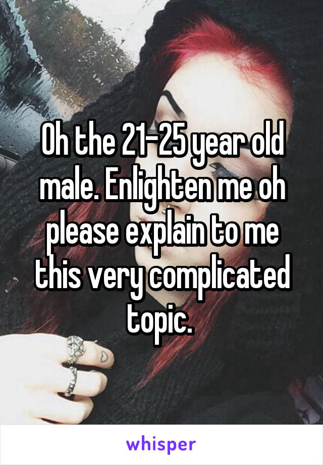 Oh the 21-25 year old male. Enlighten me oh please explain to me this very complicated topic. 