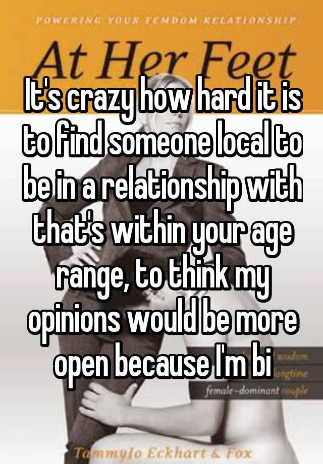 It's crazy how hard it is to find someone local to be in a relationship with that's within your age range, to think my opinions would be more open because I'm bi