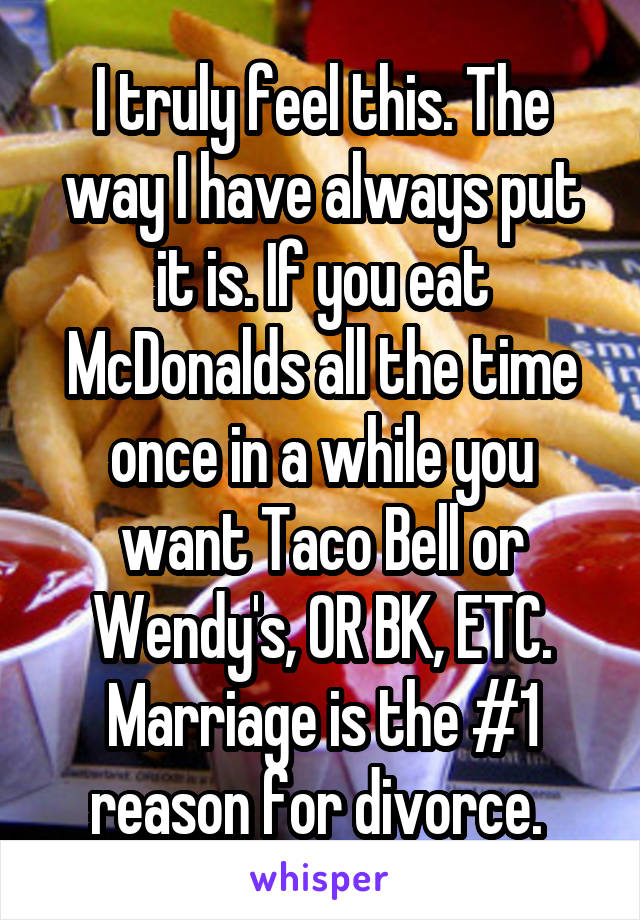 I truly feel this. The way I have always put it is. If you eat McDonalds all the time once in a while you want Taco Bell or Wendy's, OR BK, ETC.
Marriage is the #1 reason for divorce. 