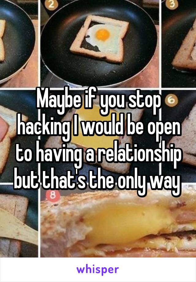 Maybe if you stop hacking I would be open to having a relationship but that's the only way 