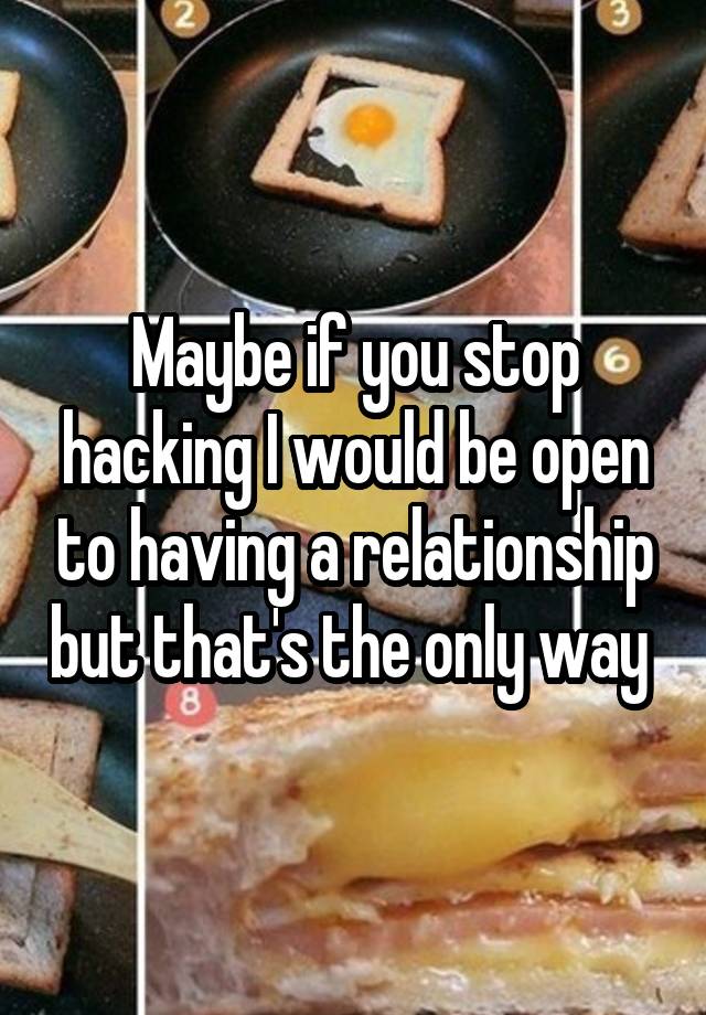 Maybe if you stop hacking I would be open to having a relationship but that's the only way 