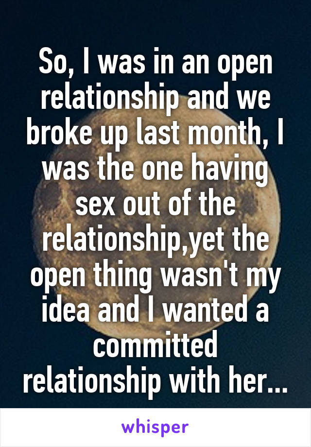 So, I was in an open relationship and we broke up last month, I was the one having sex out of the relationship,yet the open thing wasn't my idea and I wanted a committed relationship with her...