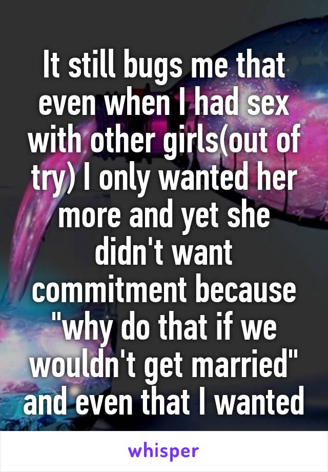 It still bugs me that even when I had sex with other girls(out of try) I only wanted her more and yet she didn't want commitment because "why do that if we wouldn't get married" and even that I wanted