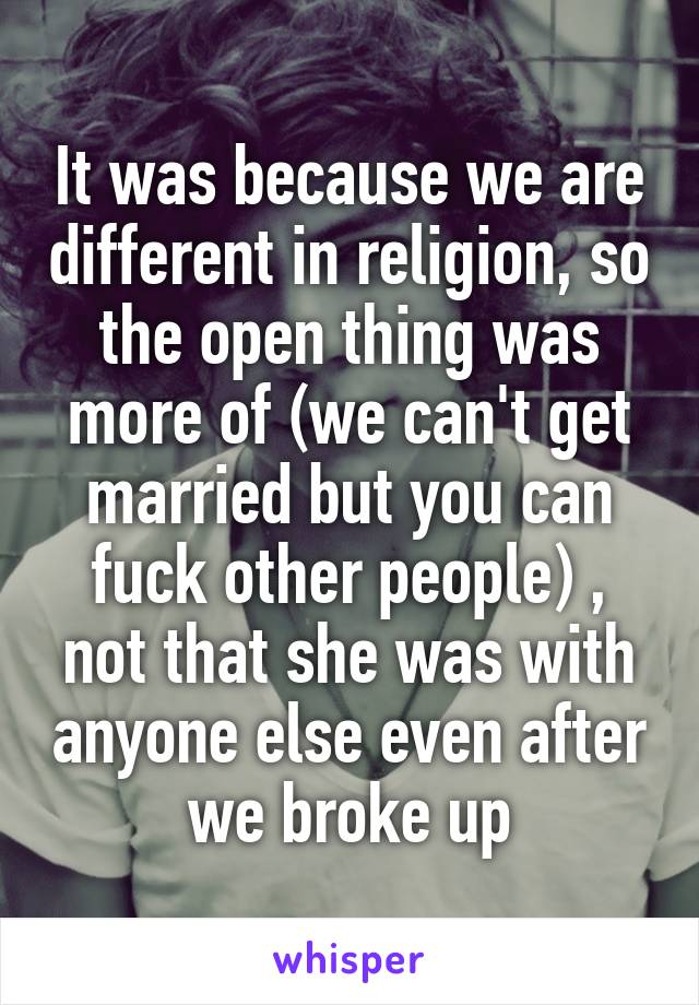 It was because we are different in religion, so the open thing was more of (we can't get married but you can fuck other people) , not that she was with anyone else even after we broke up