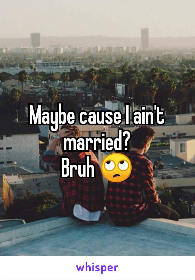 Maybe cause I ain't married?
Bruh 🙄