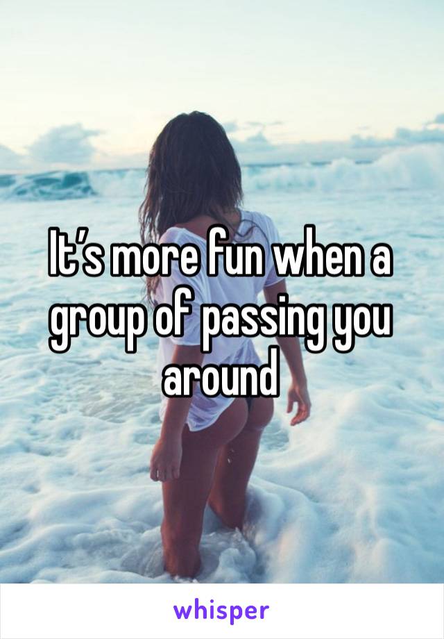 It’s more fun when a group of passing you around 