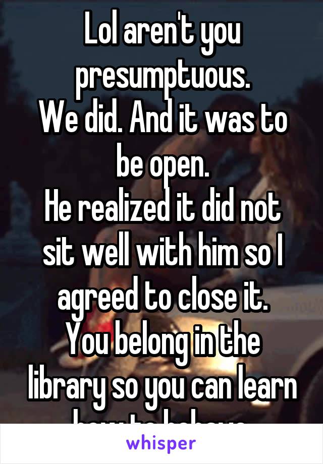 Lol aren't you presumptuous.
We did. And it was to be open.
He realized it did not sit well with him so I agreed to close it.
You belong in the library so you can learn how to behave.