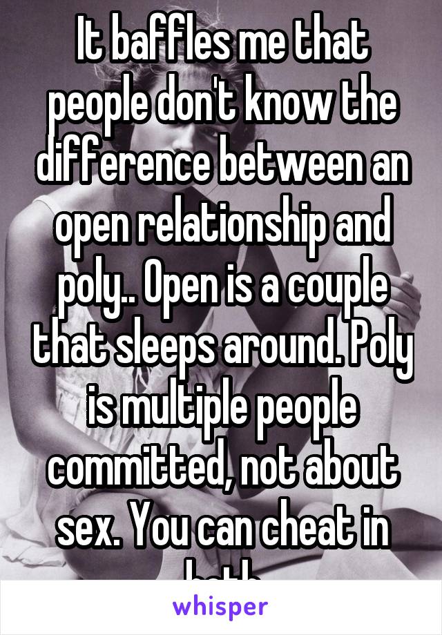 It baffles me that people don't know the difference between an open relationship and poly.. Open is a couple that sleeps around. Poly is multiple people committed, not about sex. You can cheat in both