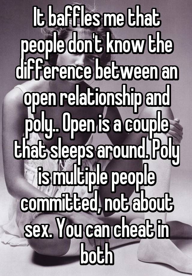 It baffles me that people don't know the difference between an open relationship and poly.. Open is a couple that sleeps around. Poly is multiple people committed, not about sex. You can cheat in both