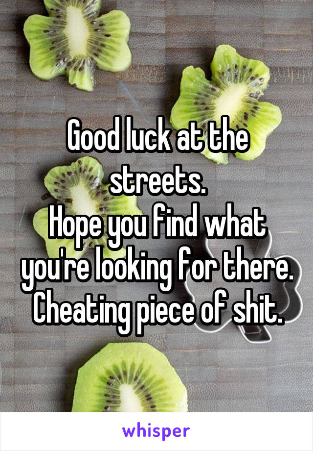 Good luck at the streets.
Hope you find what you're looking for there.
Cheating piece of shit.