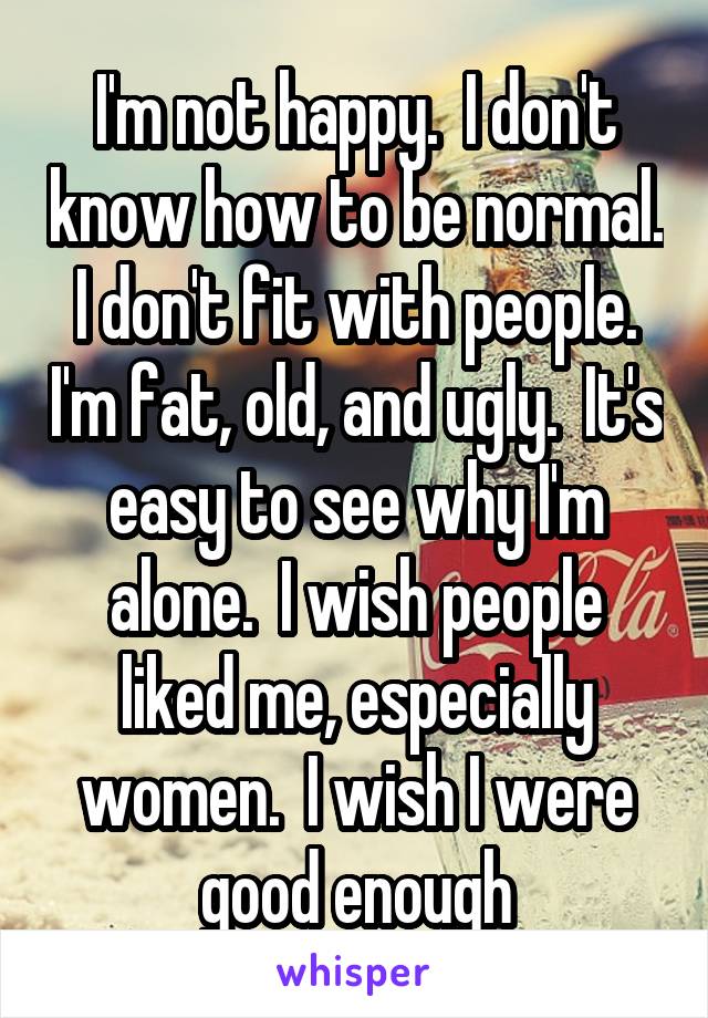 I'm not happy.  I don't know how to be normal.  I don't fit with people.  I'm fat, old, and ugly.  It's easy to see why I'm alone.  I wish people liked me, especially women.  I wish I were good enough