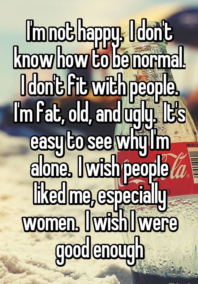 I'm not happy.  I don't know how to be normal.  I don't fit with people.  I'm fat, old, and ugly.  It's easy to see why I'm alone.  I wish people liked me, especially women.  I wish I were good enough