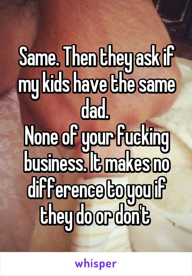 Same. Then they ask if my kids have the same dad. 
None of your fucking business. It makes no difference to you if they do or don't 