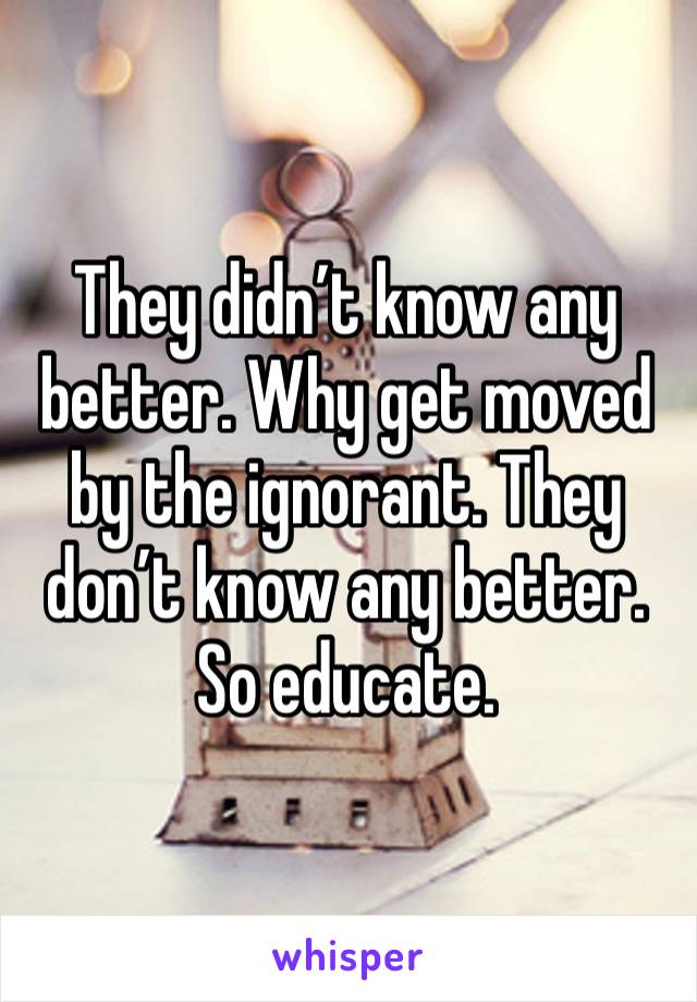 They didn’t know any better. Why get moved by the ignorant. They don’t know any better. So educate.